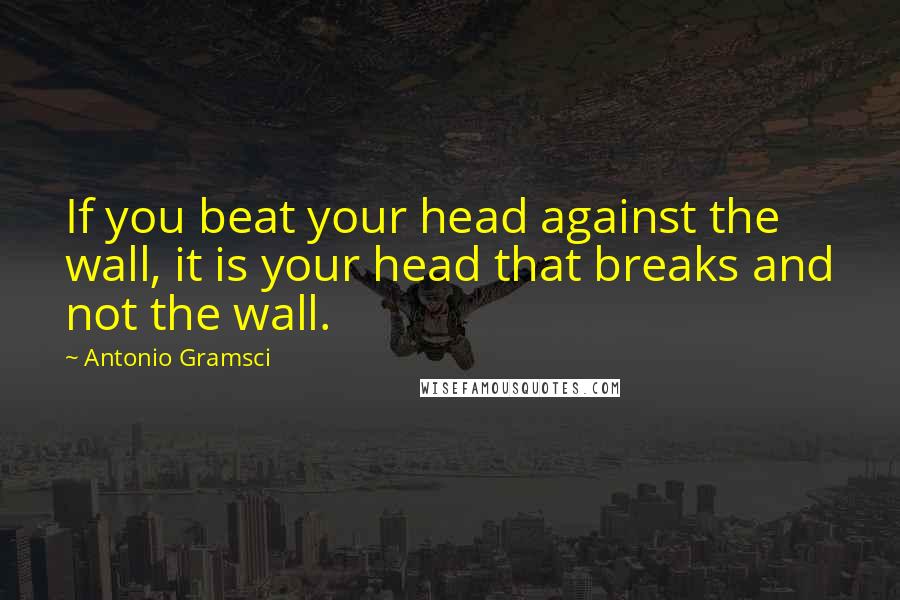 Antonio Gramsci Quotes: If you beat your head against the wall, it is your head that breaks and not the wall.