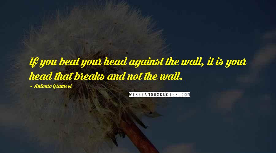 Antonio Gramsci Quotes: If you beat your head against the wall, it is your head that breaks and not the wall.