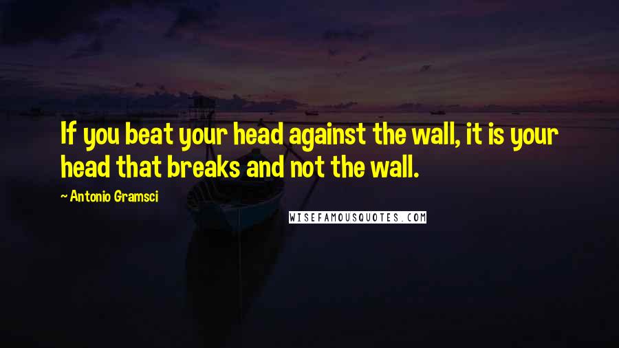 Antonio Gramsci Quotes: If you beat your head against the wall, it is your head that breaks and not the wall.