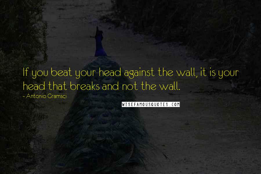 Antonio Gramsci Quotes: If you beat your head against the wall, it is your head that breaks and not the wall.