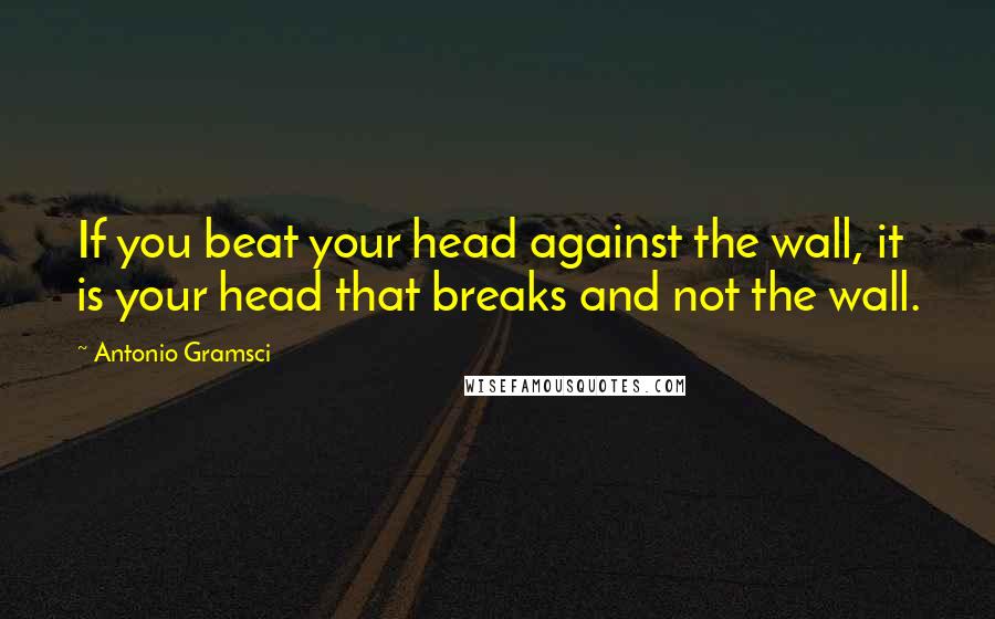 Antonio Gramsci Quotes: If you beat your head against the wall, it is your head that breaks and not the wall.