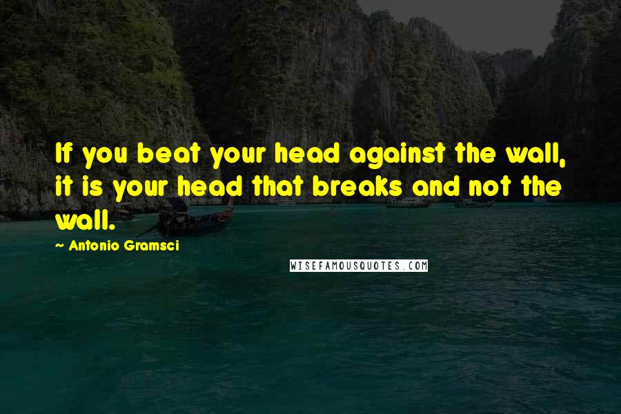 Antonio Gramsci Quotes: If you beat your head against the wall, it is your head that breaks and not the wall.