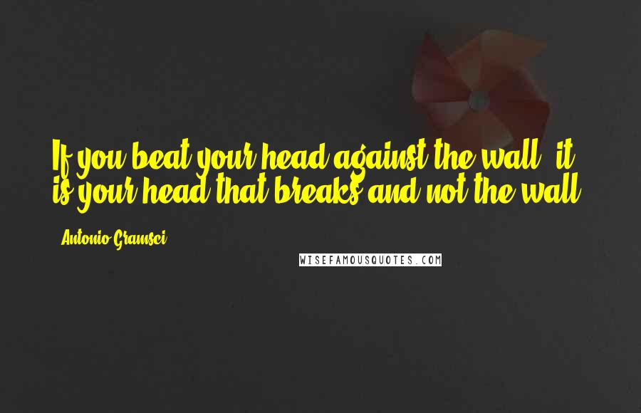 Antonio Gramsci Quotes: If you beat your head against the wall, it is your head that breaks and not the wall.