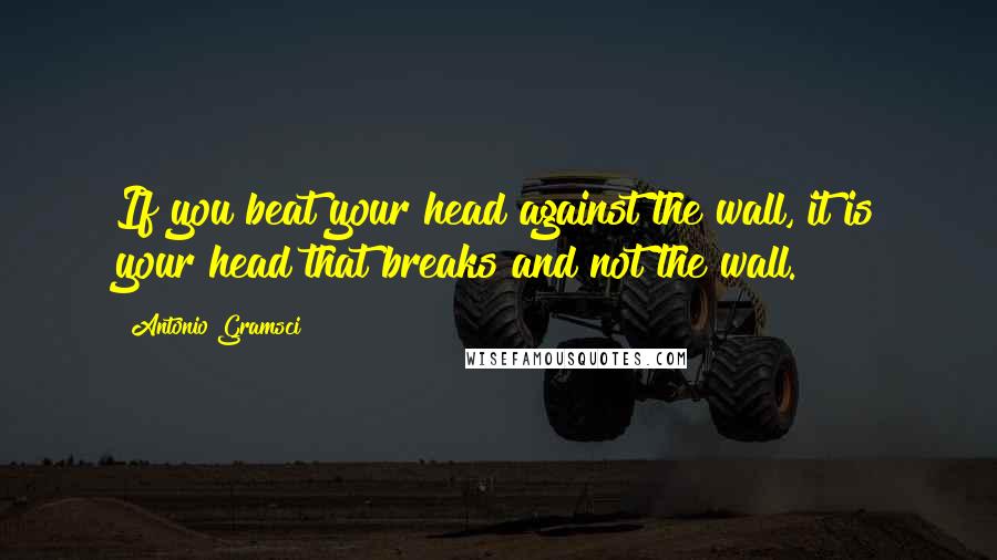 Antonio Gramsci Quotes: If you beat your head against the wall, it is your head that breaks and not the wall.