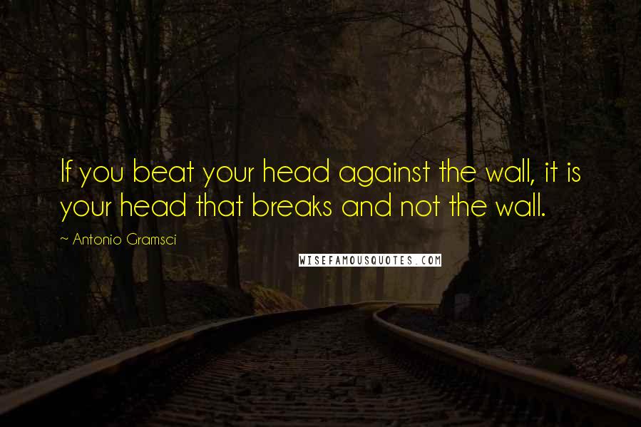 Antonio Gramsci Quotes: If you beat your head against the wall, it is your head that breaks and not the wall.