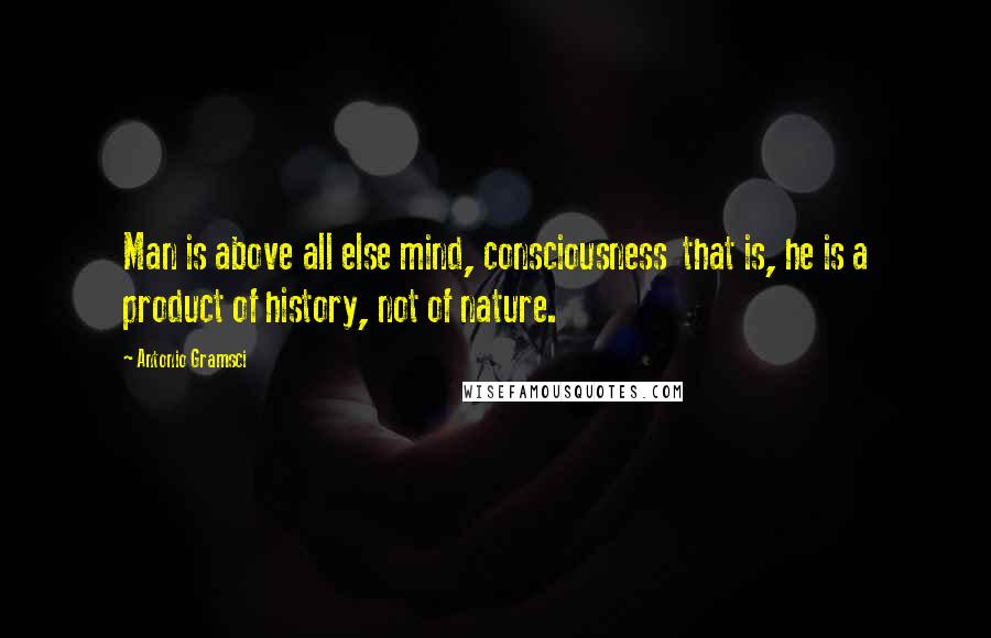 Antonio Gramsci Quotes: Man is above all else mind, consciousness  that is, he is a product of history, not of nature.