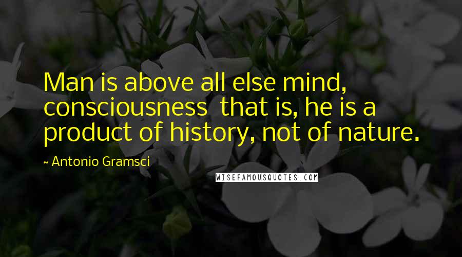 Antonio Gramsci Quotes: Man is above all else mind, consciousness  that is, he is a product of history, not of nature.