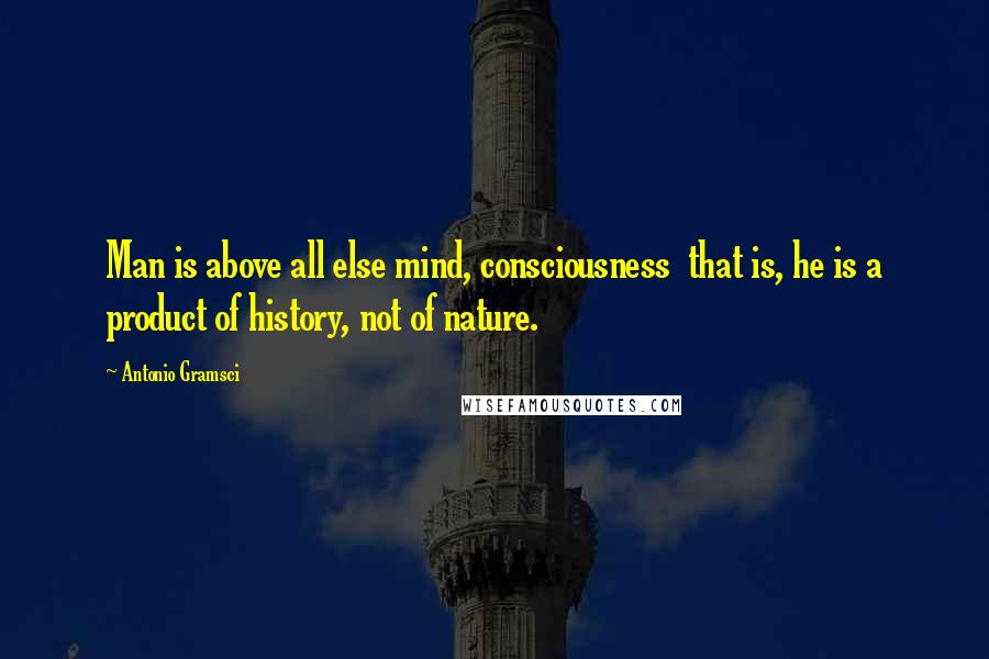 Antonio Gramsci Quotes: Man is above all else mind, consciousness  that is, he is a product of history, not of nature.