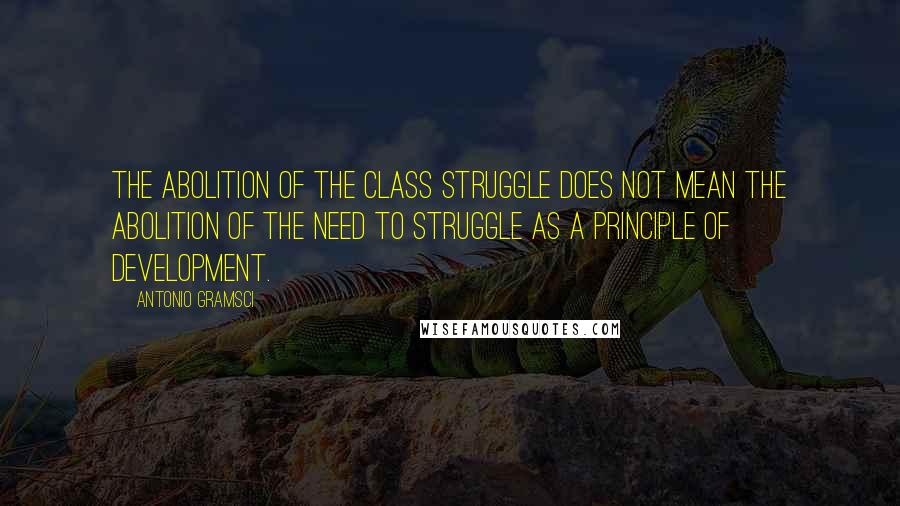 Antonio Gramsci Quotes: The abolition of the class struggle does not mean the abolition of the need to struggle as a principle of development.