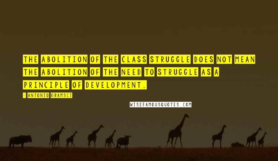Antonio Gramsci Quotes: The abolition of the class struggle does not mean the abolition of the need to struggle as a principle of development.