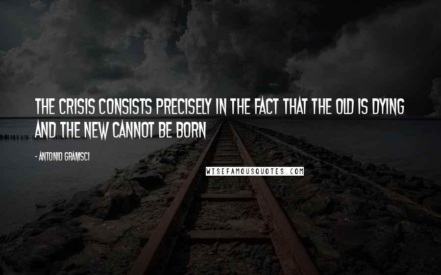 Antonio Gramsci Quotes: The crisis consists precisely in the fact that the old is dying and the new cannot be born
