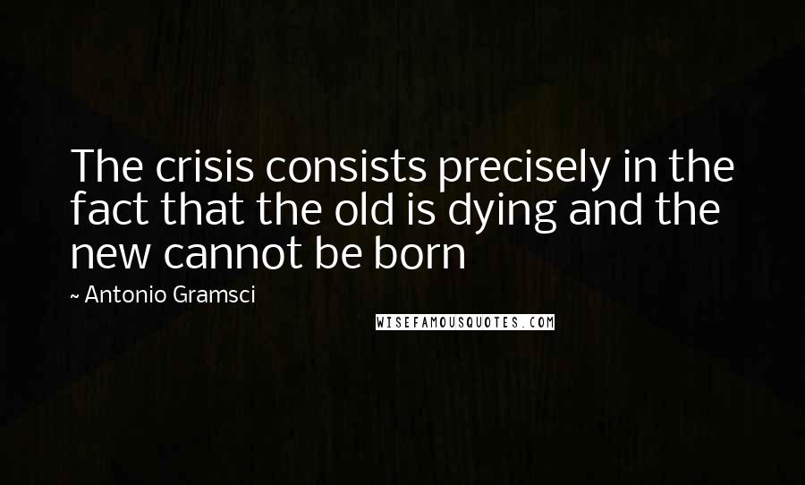 Antonio Gramsci Quotes: The crisis consists precisely in the fact that the old is dying and the new cannot be born