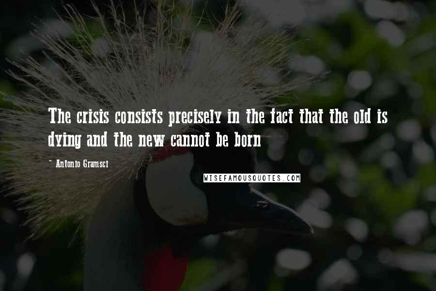 Antonio Gramsci Quotes: The crisis consists precisely in the fact that the old is dying and the new cannot be born