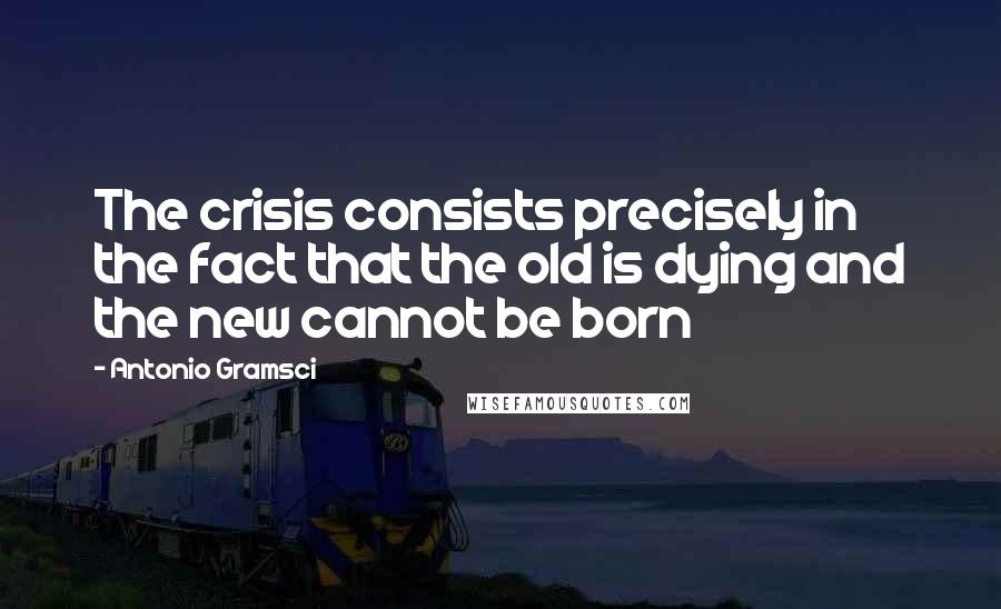 Antonio Gramsci Quotes: The crisis consists precisely in the fact that the old is dying and the new cannot be born