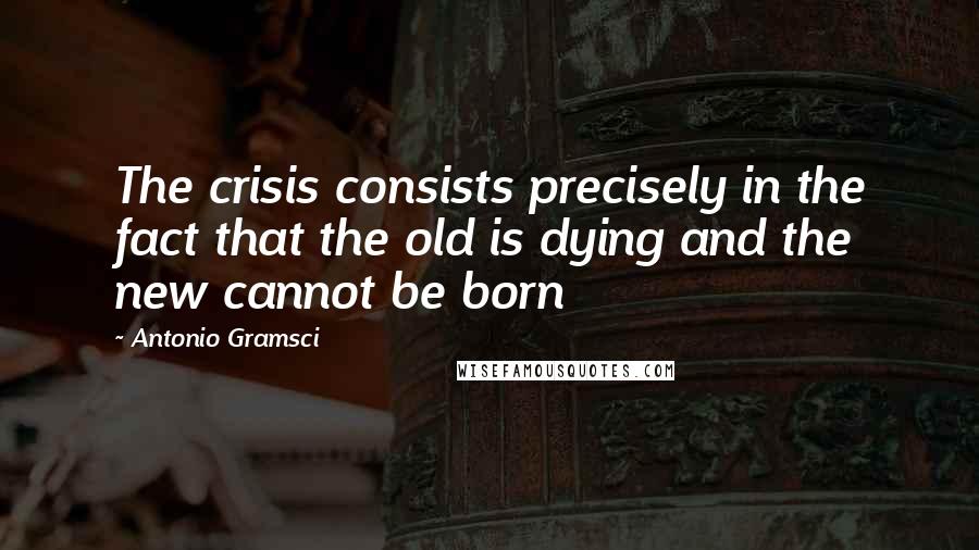 Antonio Gramsci Quotes: The crisis consists precisely in the fact that the old is dying and the new cannot be born