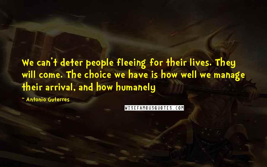 Antonio Guterres Quotes: We can't deter people fleeing for their lives. They will come. The choice we have is how well we manage their arrival, and how humanely