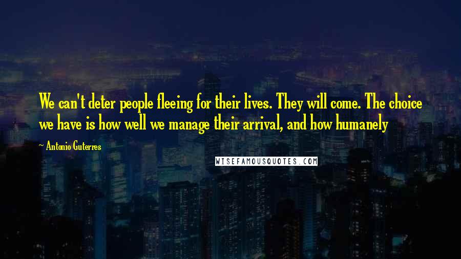 Antonio Guterres Quotes: We can't deter people fleeing for their lives. They will come. The choice we have is how well we manage their arrival, and how humanely