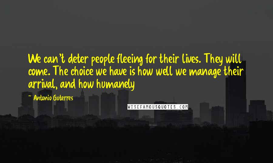 Antonio Guterres Quotes: We can't deter people fleeing for their lives. They will come. The choice we have is how well we manage their arrival, and how humanely