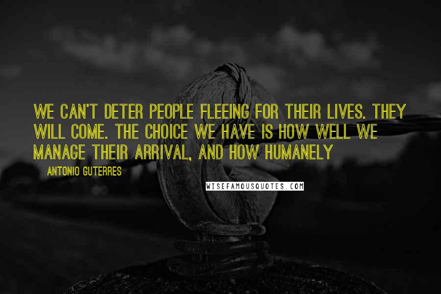 Antonio Guterres Quotes: We can't deter people fleeing for their lives. They will come. The choice we have is how well we manage their arrival, and how humanely