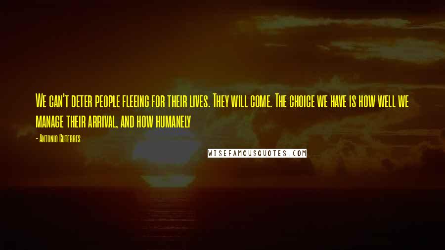 Antonio Guterres Quotes: We can't deter people fleeing for their lives. They will come. The choice we have is how well we manage their arrival, and how humanely