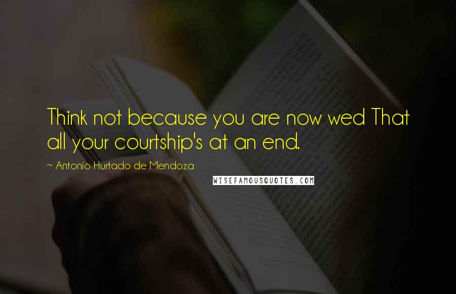 Antonio Hurtado De Mendoza Quotes: Think not because you are now wed That all your courtship's at an end.