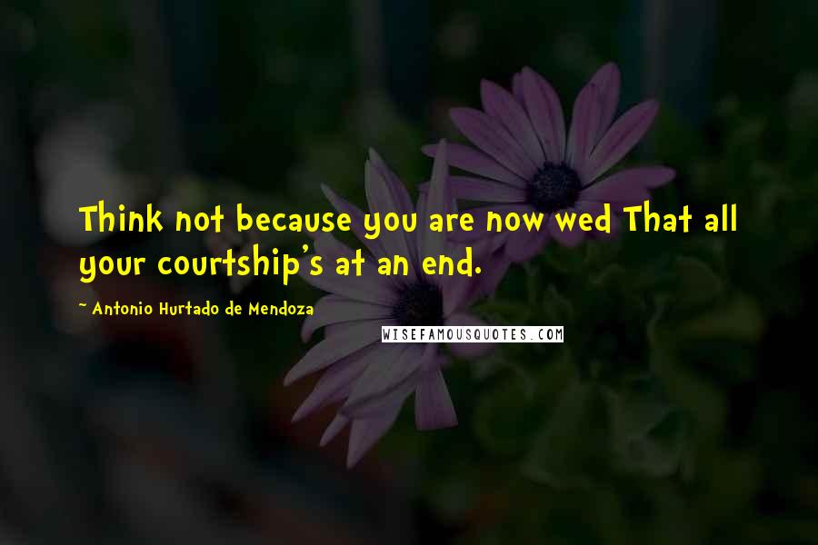 Antonio Hurtado De Mendoza Quotes: Think not because you are now wed That all your courtship's at an end.