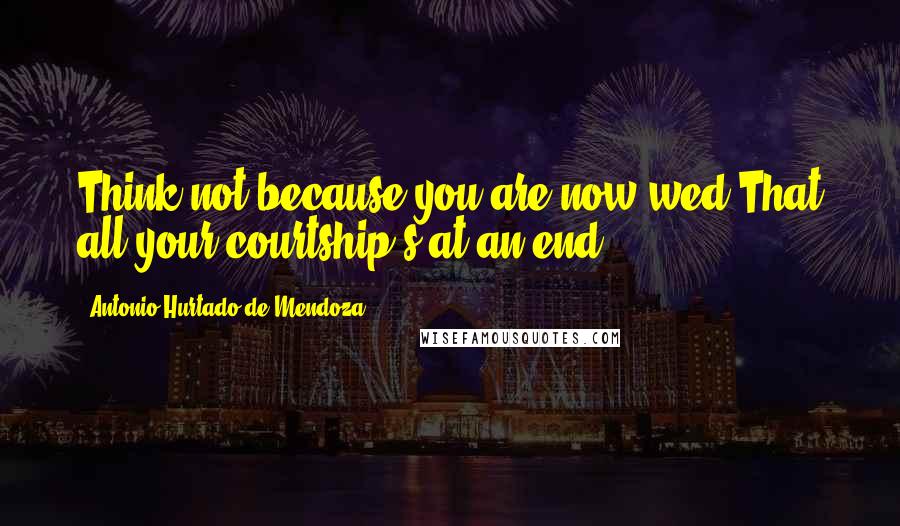 Antonio Hurtado De Mendoza Quotes: Think not because you are now wed That all your courtship's at an end.