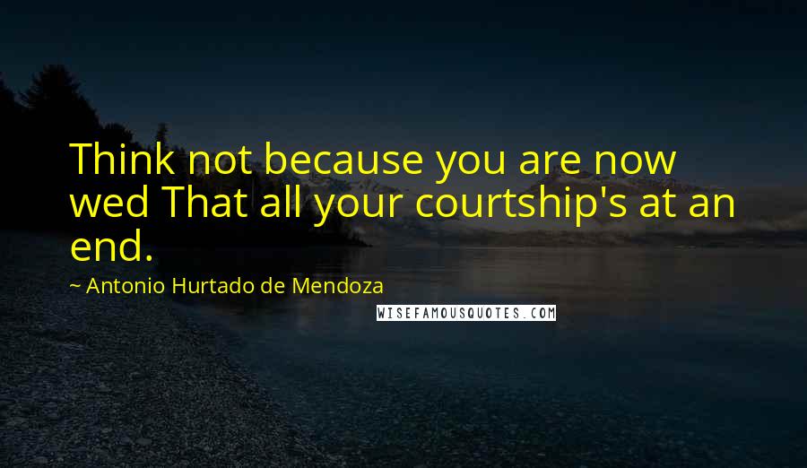 Antonio Hurtado De Mendoza Quotes: Think not because you are now wed That all your courtship's at an end.
