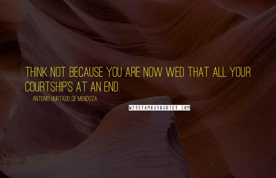 Antonio Hurtado De Mendoza Quotes: Think not because you are now wed That all your courtship's at an end.