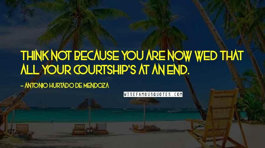 Antonio Hurtado De Mendoza Quotes: Think not because you are now wed That all your courtship's at an end.