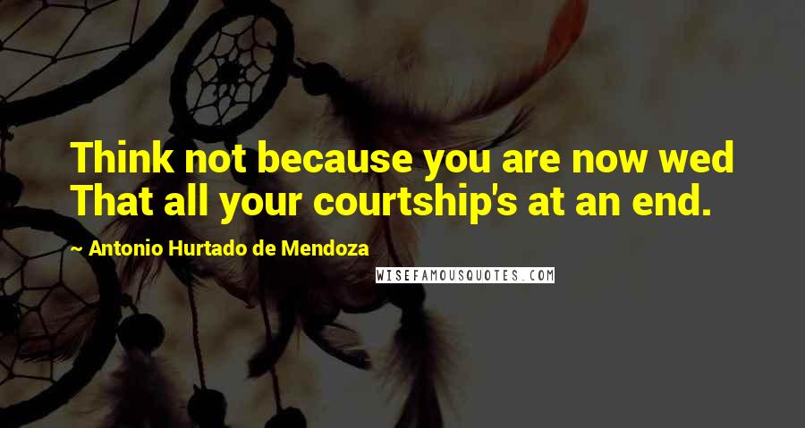 Antonio Hurtado De Mendoza Quotes: Think not because you are now wed That all your courtship's at an end.