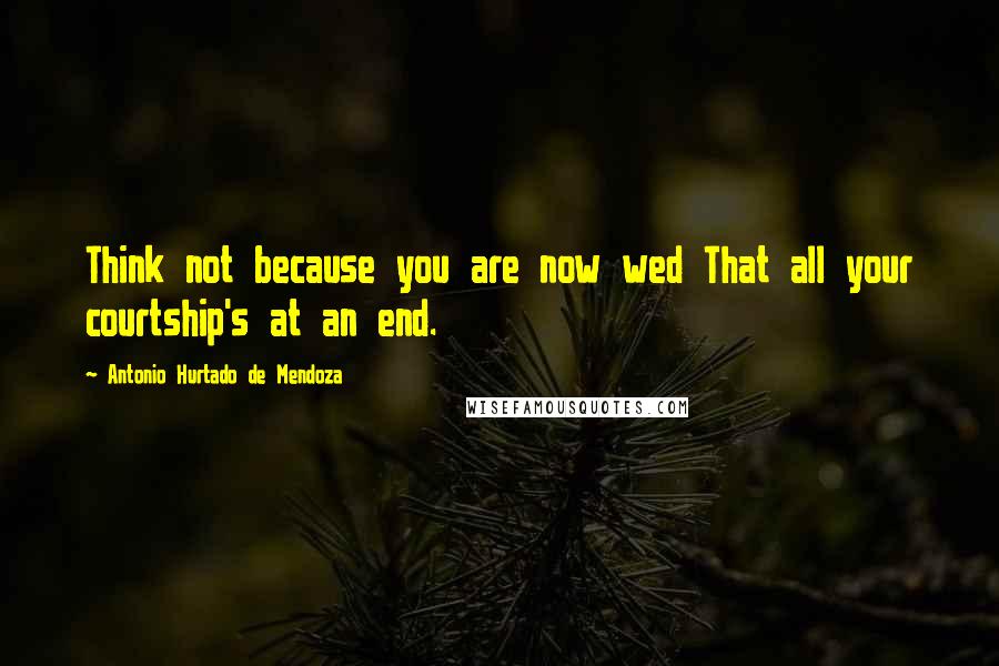 Antonio Hurtado De Mendoza Quotes: Think not because you are now wed That all your courtship's at an end.