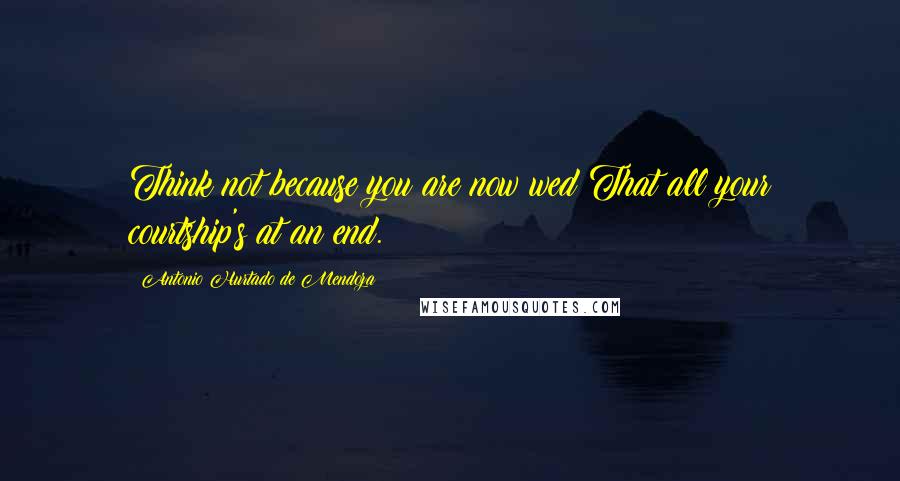 Antonio Hurtado De Mendoza Quotes: Think not because you are now wed That all your courtship's at an end.