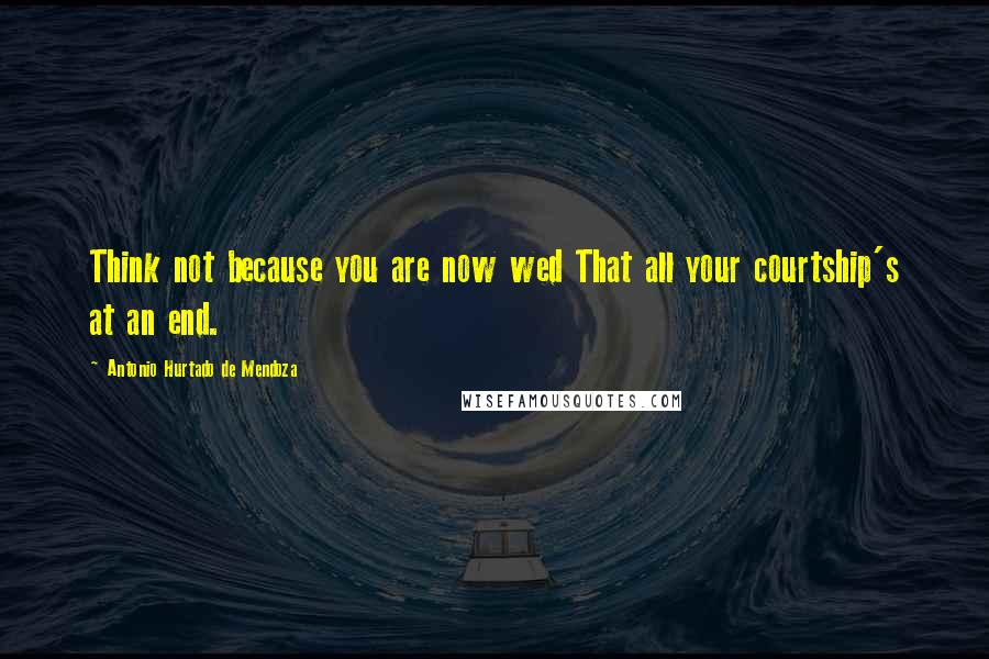 Antonio Hurtado De Mendoza Quotes: Think not because you are now wed That all your courtship's at an end.