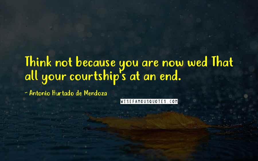 Antonio Hurtado De Mendoza Quotes: Think not because you are now wed That all your courtship's at an end.