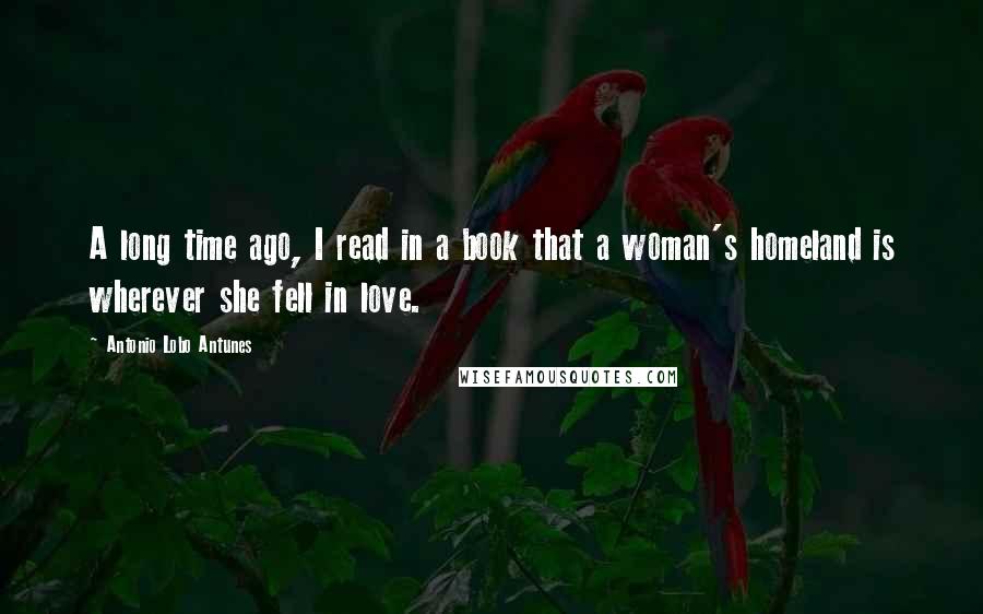 Antonio Lobo Antunes Quotes: A long time ago, I read in a book that a woman's homeland is wherever she fell in love.