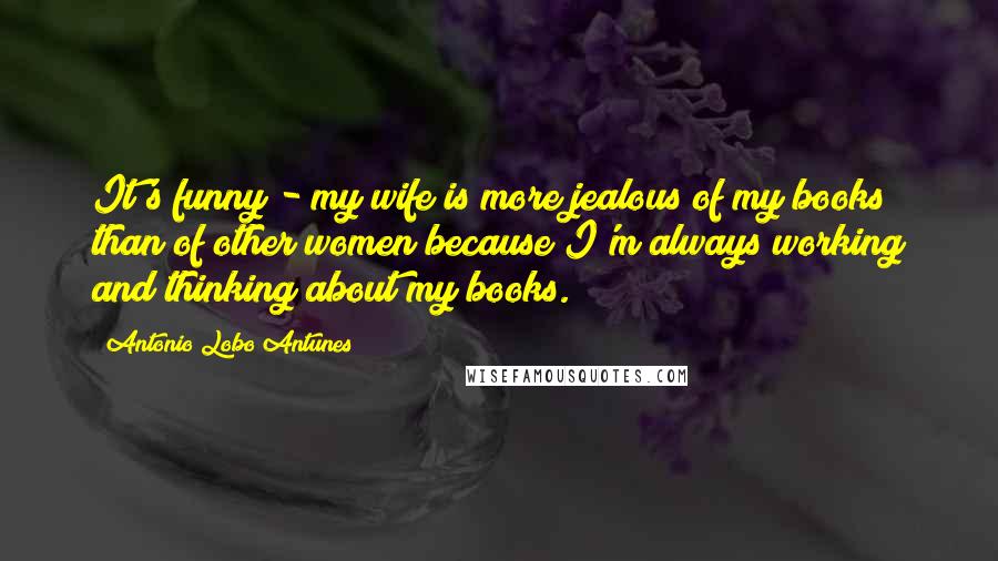 Antonio Lobo Antunes Quotes: It's funny - my wife is more jealous of my books than of other women because I'm always working and thinking about my books.