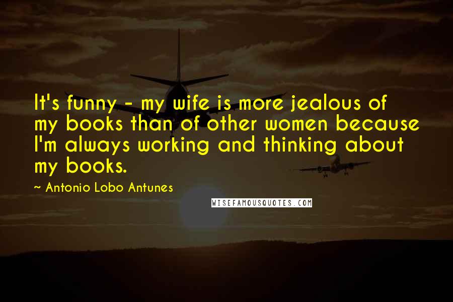 Antonio Lobo Antunes Quotes: It's funny - my wife is more jealous of my books than of other women because I'm always working and thinking about my books.