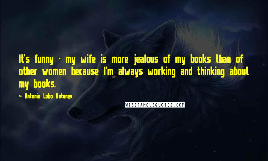 Antonio Lobo Antunes Quotes: It's funny - my wife is more jealous of my books than of other women because I'm always working and thinking about my books.