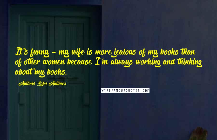 Antonio Lobo Antunes Quotes: It's funny - my wife is more jealous of my books than of other women because I'm always working and thinking about my books.