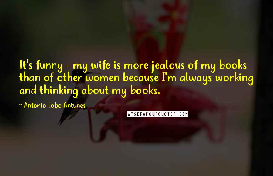Antonio Lobo Antunes Quotes: It's funny - my wife is more jealous of my books than of other women because I'm always working and thinking about my books.