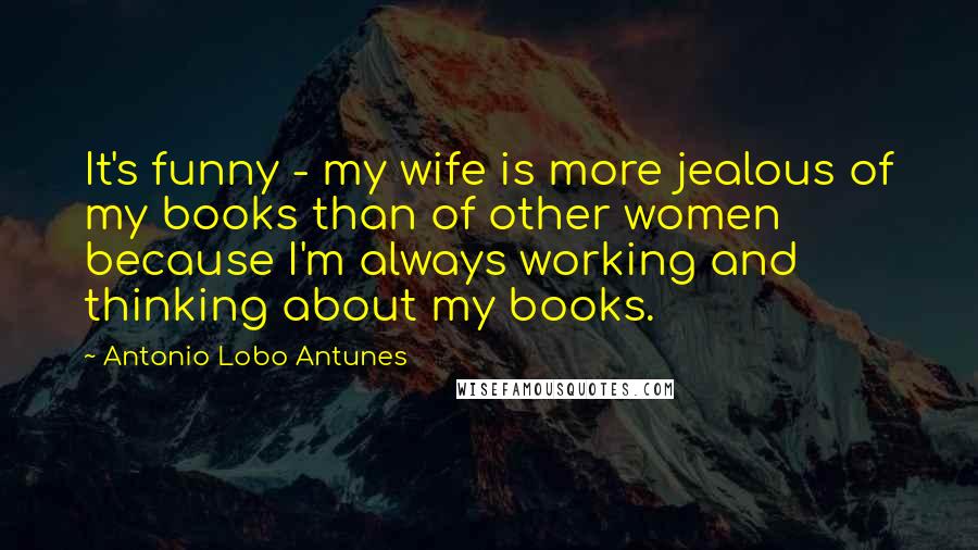 Antonio Lobo Antunes Quotes: It's funny - my wife is more jealous of my books than of other women because I'm always working and thinking about my books.