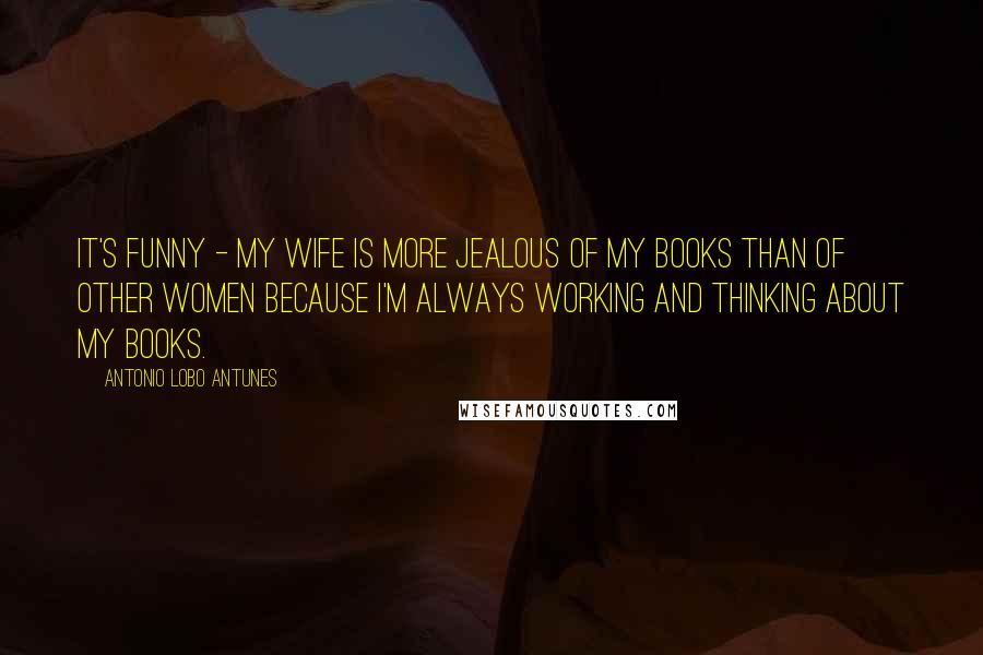 Antonio Lobo Antunes Quotes: It's funny - my wife is more jealous of my books than of other women because I'm always working and thinking about my books.