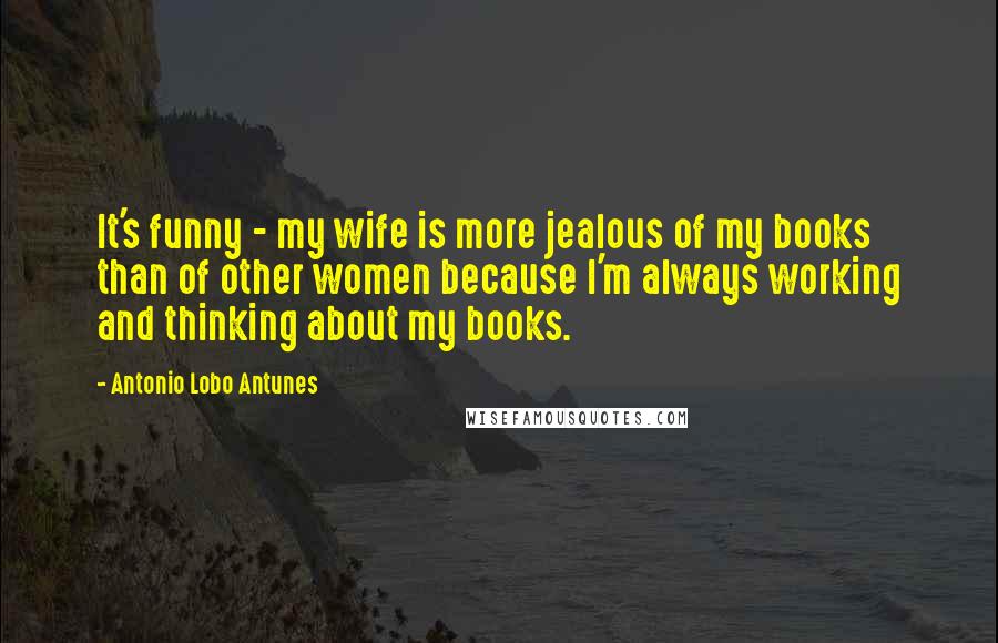 Antonio Lobo Antunes Quotes: It's funny - my wife is more jealous of my books than of other women because I'm always working and thinking about my books.