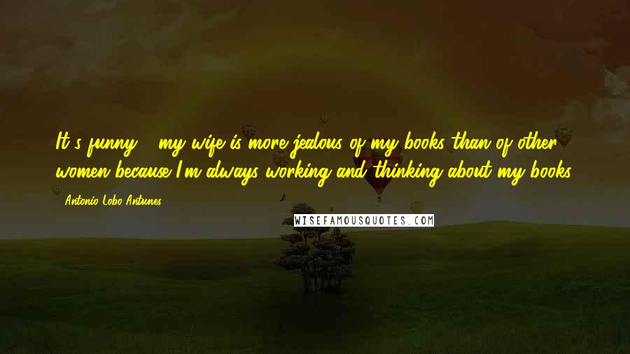 Antonio Lobo Antunes Quotes: It's funny - my wife is more jealous of my books than of other women because I'm always working and thinking about my books.