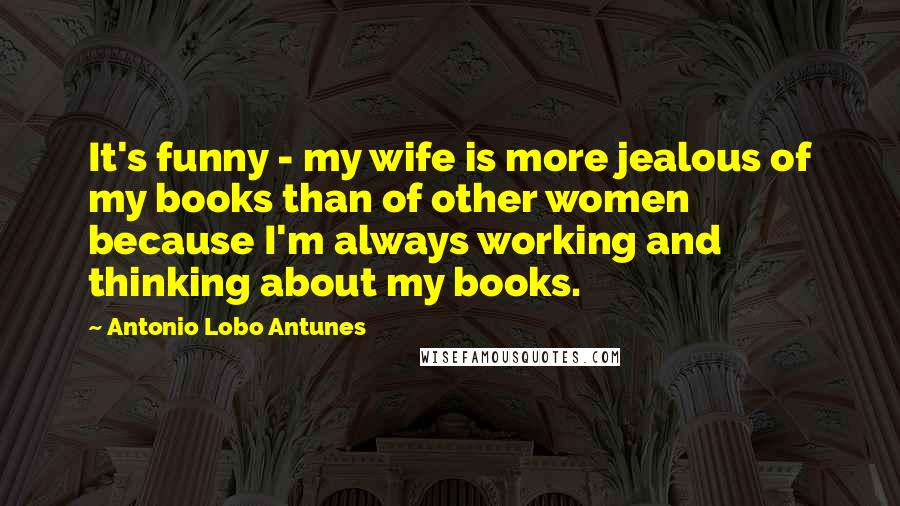 Antonio Lobo Antunes Quotes: It's funny - my wife is more jealous of my books than of other women because I'm always working and thinking about my books.