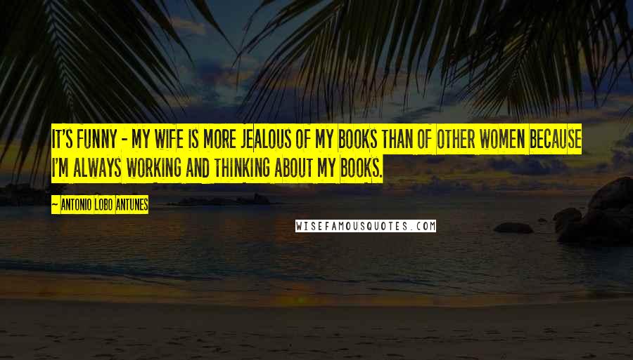 Antonio Lobo Antunes Quotes: It's funny - my wife is more jealous of my books than of other women because I'm always working and thinking about my books.