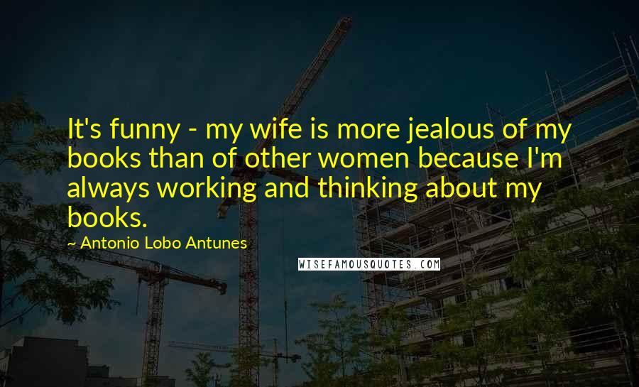 Antonio Lobo Antunes Quotes: It's funny - my wife is more jealous of my books than of other women because I'm always working and thinking about my books.