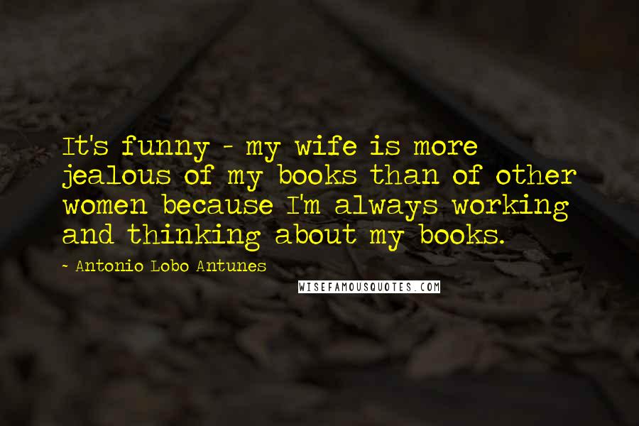 Antonio Lobo Antunes Quotes: It's funny - my wife is more jealous of my books than of other women because I'm always working and thinking about my books.