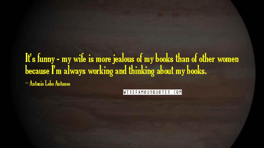 Antonio Lobo Antunes Quotes: It's funny - my wife is more jealous of my books than of other women because I'm always working and thinking about my books.